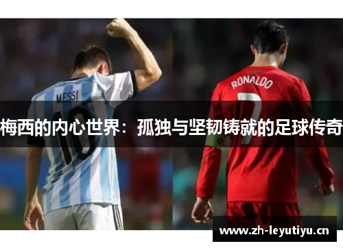 梅西的内心世界：孤独与坚韧铸就的足球传奇