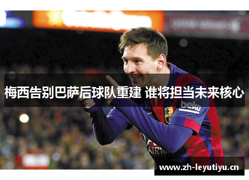 梅西告别巴萨后球队重建 谁将担当未来核心 梅西告别巴萨后球队重建 谁将担当未来核心