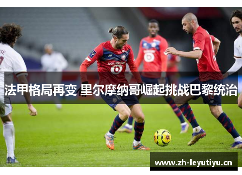 法甲格局再变 里尔摩纳哥崛起挑战巴黎统治 法甲格局再变 里尔摩纳哥崛起挑战巴黎统治
