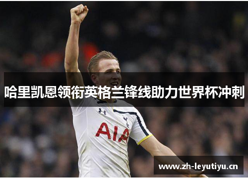哈里凯恩领衔英格兰锋线助力世界杯冲刺 哈里凯恩领衔英格兰锋线助力世界杯冲刺