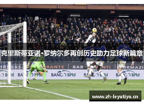 克里斯蒂亚诺·罗纳尔多再创历史助力足球新篇章 克里斯蒂亚诺·罗纳尔多再创历史助力足球新篇章