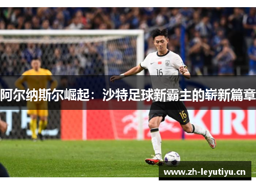 阿尔纳斯尔崛起：沙特足球新霸主的崭新篇章