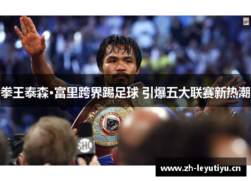 拳王泰森·富里跨界踢足球 引爆五大联赛新热潮 拳王泰森·富里跨界踢足球 引爆五大联赛新热潮